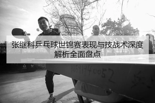 张继科乒乓球世锦赛表现与技战术深度解析全面盘点