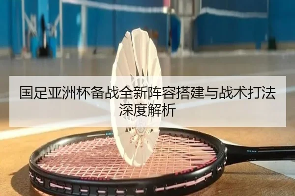 国足亚洲杯备战全新阵容搭建与战术打法深度解析